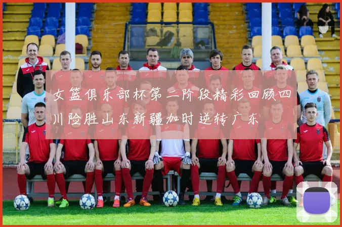 女篮俱乐部杯第二阶段精彩回顾四川险胜山东新疆加时逆转广东