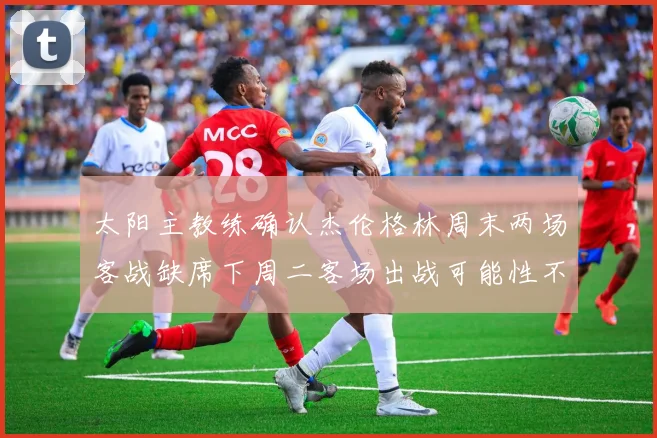 太阳主教练确认杰伦格林周末两场客战缺席下周二客场出战可能性不大