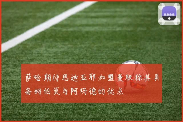 萨哈期待恩迪亚耶加盟曼联称其具备姆伯莫与阿玛德的优点