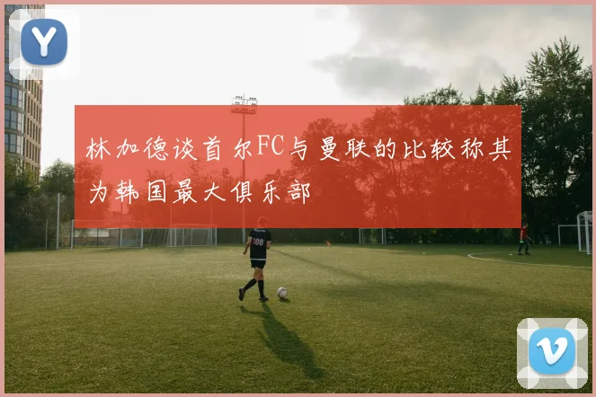 林加德谈首尔FC与曼联的比较称其为韩国最大俱乐部