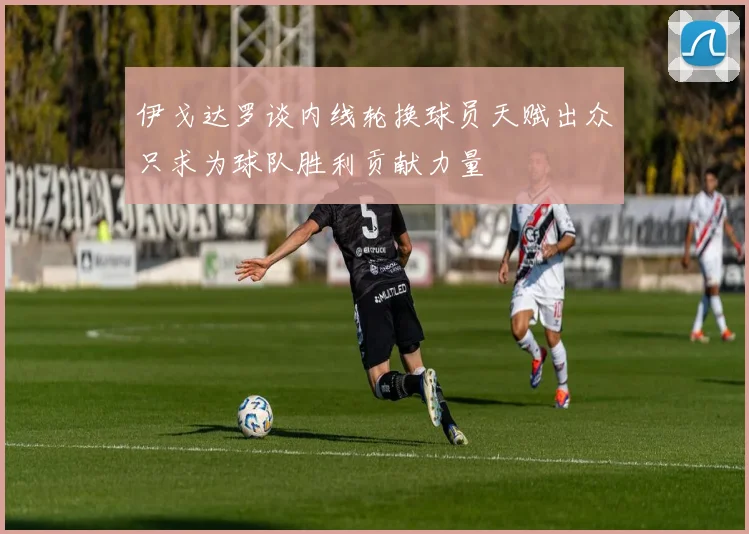 伊戈达罗谈内线轮换球员天赋出众只求为球队胜利贡献力量