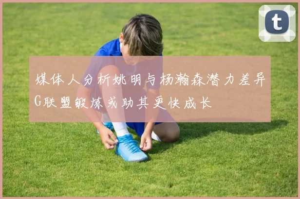 媒体人分析姚明与杨瀚森潜力差异G联盟锻炼或助其更快成长
