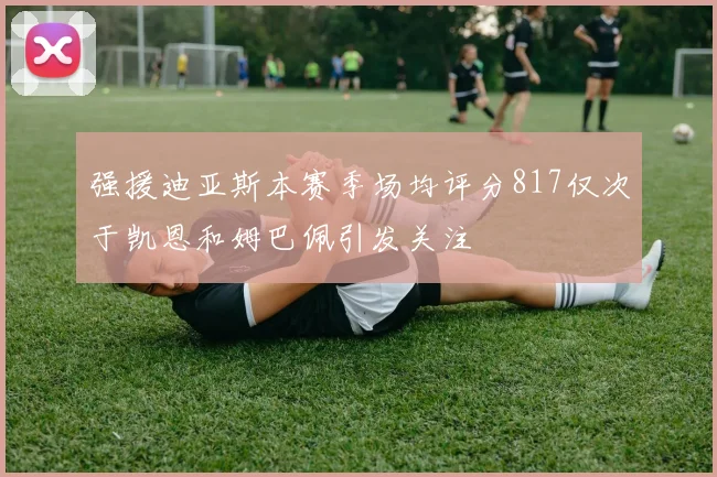 强援迪亚斯本赛季场均评分817仅次于凯恩和姆巴佩引发关注
