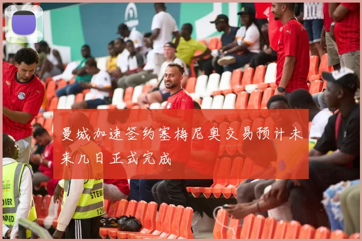 曼城加速签约塞梅尼奥交易预计未来几日正式完成