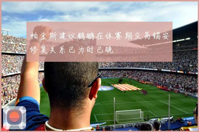 帕金斯建议鹈鹕在休赛期交易锡安修复关系已为时已晚