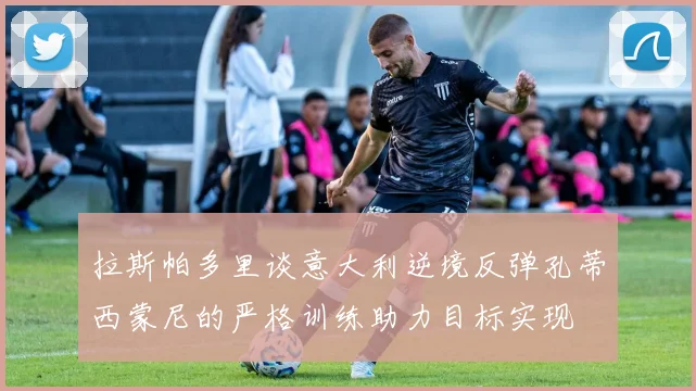 拉斯帕多里谈意大利逆境反弹孔蒂西蒙尼的严格训练助力目标实现