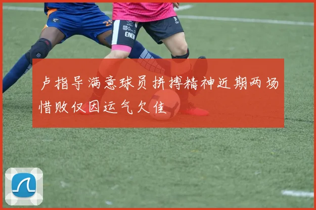 卢指导满意球员拼搏精神近期两场惜败仅因运气欠佳