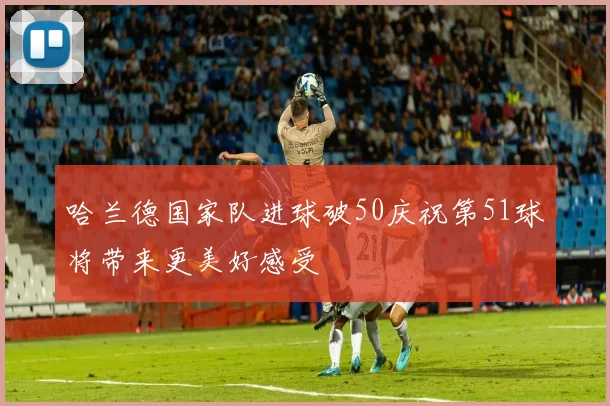 哈兰德国家队进球破50庆祝第51球将带来更美好感受