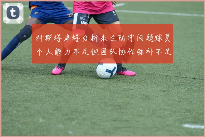科斯塔库塔分析米兰防守问题球员个人能力不足但团队协作弥补不足之处