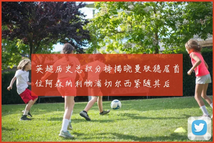 英超历史总积分榜揭晓曼联稳居首位阿森纳利物浦切尔西紧随其后