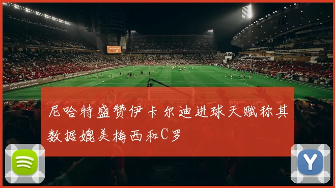 尼哈特盛赞伊卡尔迪进球天赋称其数据媲美梅西和C罗