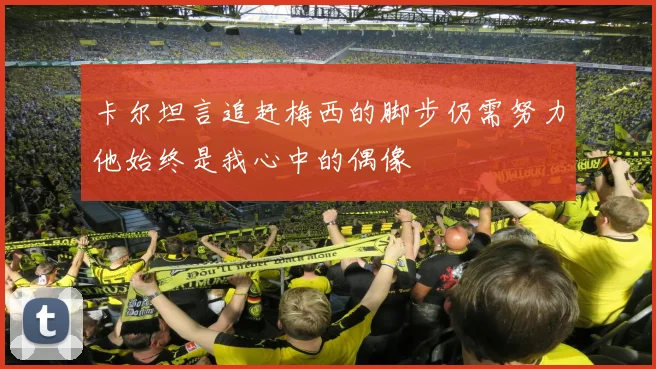 卡尔坦言追赶梅西的脚步仍需努力他始终是我心中的偶像