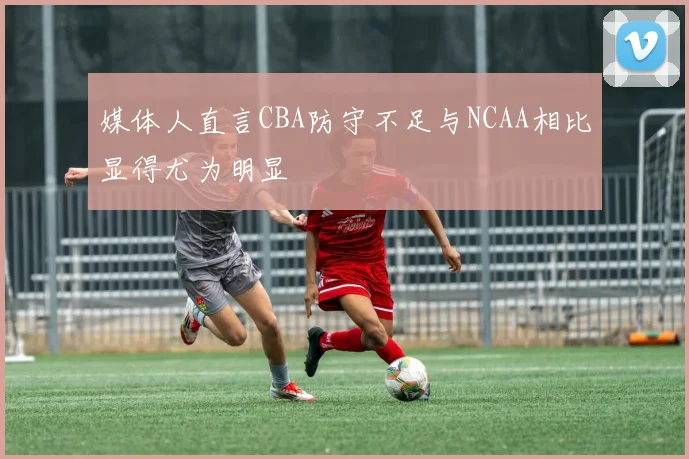 媒体人直言CBA防守不足与NCAA相比显得尤为明显