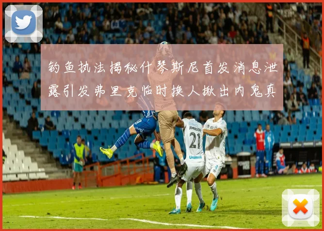 钓鱼执法揭秘什琴斯尼首发消息泄露引发弗里克临时换人揪出内鬼真相