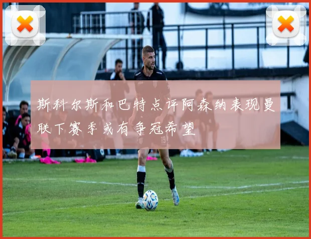 斯科尔斯和巴特点评阿森纳表现曼联下赛季或有争冠希望