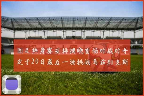 国足热身赛安排揭晓首场对战对手定于20日最后一场挑战乌兹别克斯坦