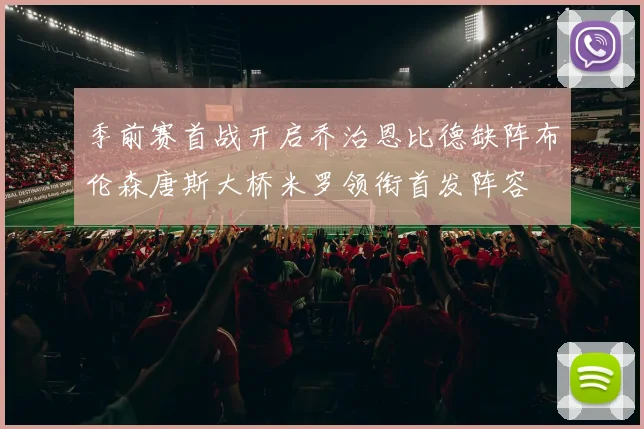 季前赛首战开启乔治恩比德缺阵布伦森唐斯大桥米罗领衔首发阵容