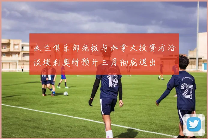 米兰俱乐部老板与加拿大投资方洽谈埃利奥特预计三月彻底退出