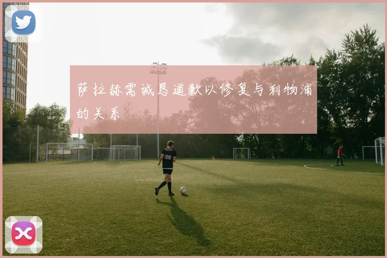 萨拉赫需诚恳道歉以修复与利物浦的关系