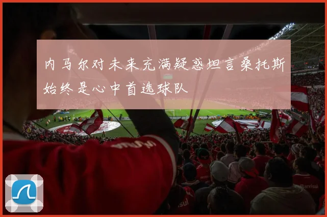 内马尔对未来充满疑惑坦言桑托斯始终是心中首选球队