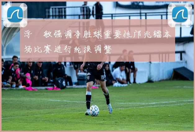 浮嶋敏强调净胜球重要性邝兆镭本场比赛进行轮换调整