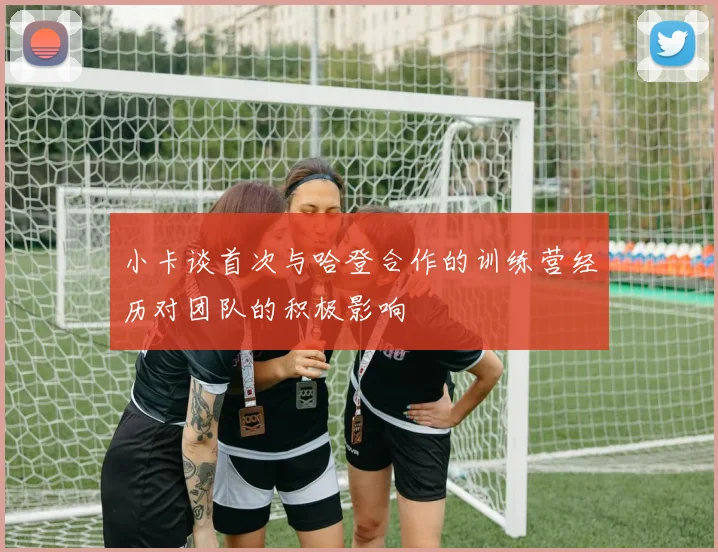 小卡谈首次与哈登合作的训练营经历对团队的积极影响