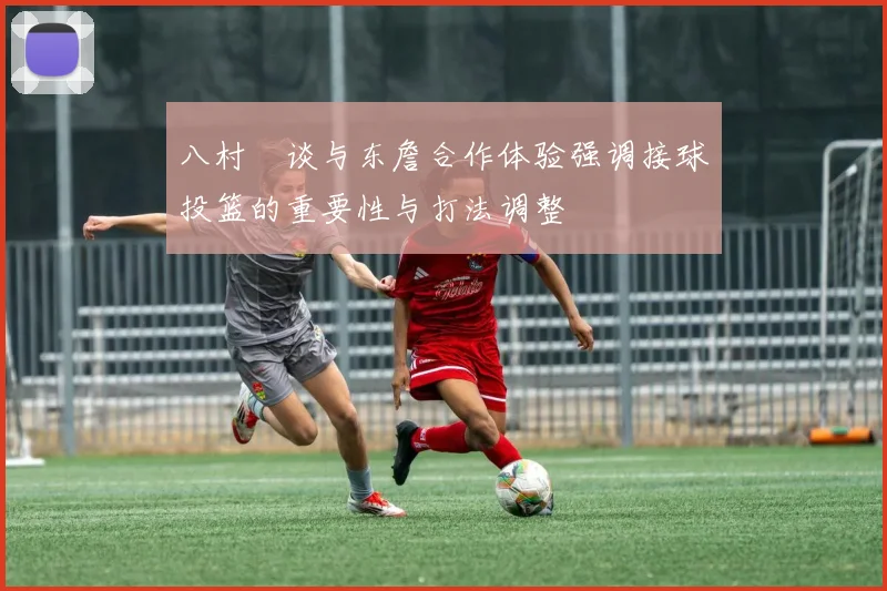 八村塁谈与东詹合作体验强调接球投篮的重要性与打法调整
