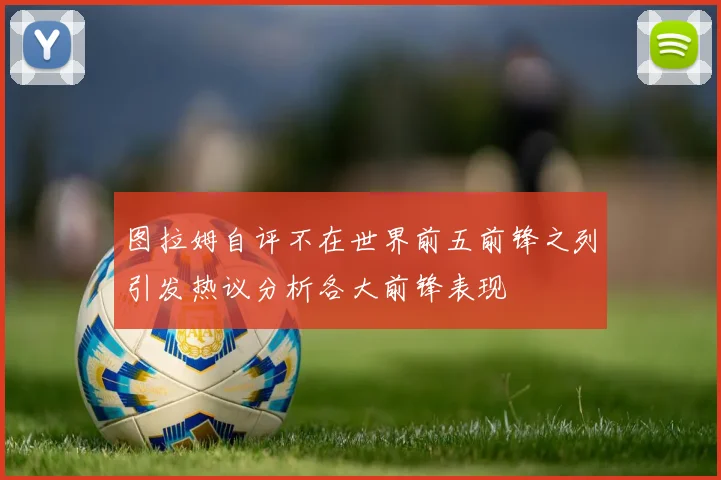 图拉姆自评不在世界前五前锋之列引发热议分析各大前锋表现