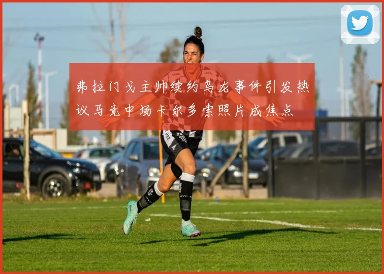 弗拉门戈主帅续约乌龙事件引发热议马竞中场卡尔多索照片成焦点