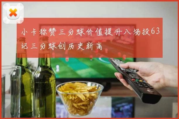 小卡称赞三分球价值提升八场投63记三分球创历史新高