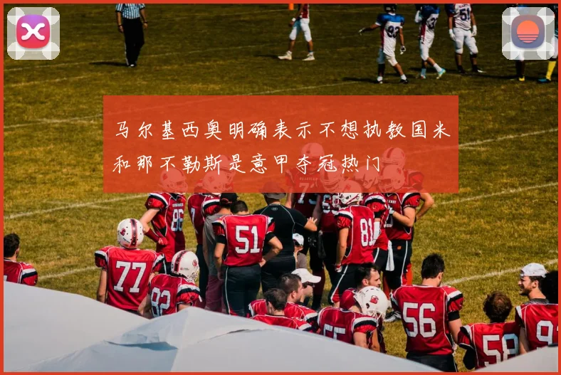 马尔基西奥明确表示不想执教国米和那不勒斯是意甲夺冠热门