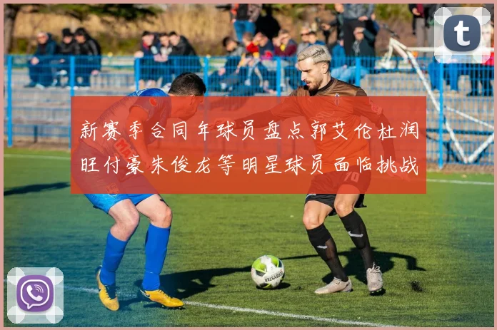 新赛季合同年球员盘点郭艾伦杜润旺付豪朱俊龙等明星球员面临挑战