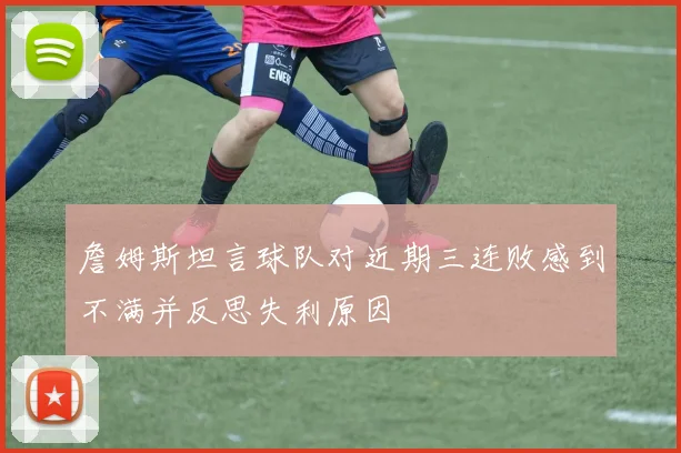 詹姆斯坦言球队对近期三连败感到不满并反思失利原因